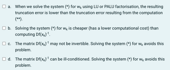 a. When we solve the system (*) for wê using LU or PALU factorisation, the resulting
truncation error is lower than the truncation error resulting from the computation
(**).
b. Solving the system (*) for wk is cheaper (has a lower computational cost) than
computing Df(xk)¯¹.
c.
The matrix Df(x)-¹ may not be invertible. Solving the system (*) for wk avoids this
problem.
d. The matrix Df(x₁)-¹ can be ill-conditioned. Solving the system (*) for wk avoids this
problem.