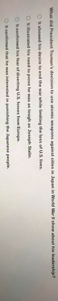 What did President Truman's decision to use atomic weapons against cities in Japan in World War II show about his leadership?
Ot showed his desire to end the war while limiting the loss of U.S. lives.
O t illustrated his need to prove he was as tough as Joseph Stalin.
O t confirmed his fear of diverting U.S. forces from Europe.
O t confirmed that he was interested in punishing the Japanese people.
