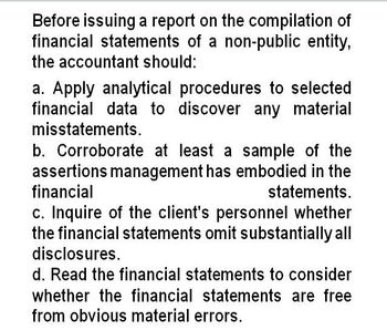 Before issuing a report on the compilation of
financial statements of a non-public entity,
the accountant should:
a. Apply analytical procedures to selected
financial data to discover any material
misstatements.
b. Corroborate at least a sample of the
assertions management has embodied in the
financial
statements.
c. Inquire of the client's personnel whether
the financial statements omit substantially all
disclosures.
d. Read the financial statements to consider
whether the financial statements are free
from obvious material errors.