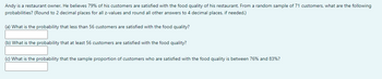 Andy is a restaurant owner. He believes 79% of his customers are satisfied with the food quality of his restaurant. From a random sample of 71 customers, what are the following
probabilities? (Round to 2 decimal places for all z-values and round all other answers to 4 decimal places, if needed.)
(a) What is the probability that less than 56 customers are satisfied with the food quality?
(b) What is the probability that at least 56 customers are satisfied with the food quality?
(c) What is the probability that the sample proportion of customers who are satisfied with the food quality is between 76% and 83%?