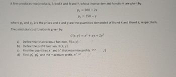 A firm produces two products, Brand X and Brand Y, whose inverse demand functions are given by:
Px = 200 - 2x
Py = 150-y
where p, and py are the prices and x and y are the quantities demanded of Brand X and Brand Y, respectively.
The joint total cost function is given by:
C(x, y) = x² + xy + 2y²
a) Define the total revenue function, R(x, y). "
b)
Define the profit function, (x, y).
c) Find the quantities x' and y' that maximize profits.
d) Find, px, py, and the maximum profit, .
J