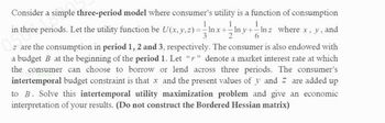 Consider a simple three-period model where consumer's utility is a function of consumption
1
in three periods. Let the utility function be U(x, y, z) = ln x + Iny+- Inz where x, y, and
are the consumption in period 1, 2 and 3, respectively. The consumer is also endowed with
a budget B at the beginning of the period 1. Let "r" denote a market interest rate at which
the consumer can choose to borrow or lend across three periods. The consumer's
intertemporal budget constraint is that x and the present values of y and z are added up
to B. Solve this intertemporal utility maximization problem and give an economic
interpretation of your results. (Do not construct the Bordered Hessian matrix)