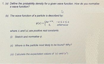 1. (a) Define the probability density for a given wave function. How do you normalise
a wave function?
W
(b) The wave function of a particle is described by:
-x/a -a≤x≤a
otherwise
Þ(x) = {Ae-¯x/ª.
0,
where A and lal are positive real constants.
(1) Sketch and normalise .
(ii) Where is the particle most likely to be found? Why?
(iii) Calculate the expectation values of (x) and (x²).