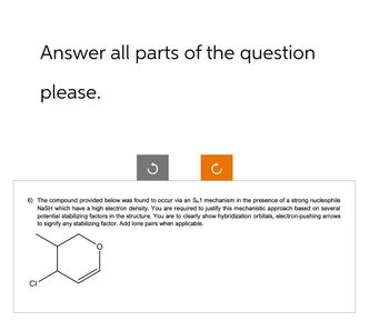 Answer all parts of the question
please.
ง
6) The compound provided below was found to occur via an SN1 mechanism in the presence of a strong nucleophile
NASH which have a high electron density. You are required to justify this mechanistic approach based on several
potential stabilizing factors in the structure. You are to clearly show hybridization orbitals, electron-pushing arrows
to signify any stabilizing factor. Add lone pairs when applicable.