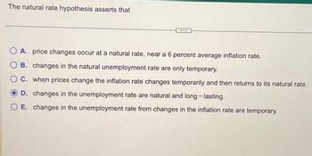 The natural rate hypothesis asserts that
****
A. price changes occur at a natural rate, near a 6 percent average inflation rate.
B. changes in the natural unemployment rate are only temporary.
C. when prices change the inflation rate changes temporarily and then returns to its natural rate.
D. changes in the unemployment rate are natural and long-lasting.
E. changes in the unemployment rate from changes in the inflation rate are temporary.