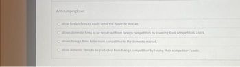 Antidumping laws
O allow foreign firms to easily enter the domestic market.
O allows domestic firms to be protected from foreign competition by lowering their competitors' costs.
O allows foreign firms to be more competitive in the domestic market.
O allow domestic firms to be protected from foreign competition by raising their competitors' costs.