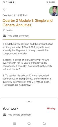 49 6:13
* 34
Due Jan 28, 12:59 PM
Quarter 2 Module 3: Simple and
General Annuities
15 points
Add class comment
1. Find the present value and the amount of an
ordinary annuity of Php 5,000 payable semi
annually for 10 years if money is worth 9%
compounded annually.
2. Rody , a buyer of a lot, pays Php 10,000
every month for 10 years. If money is 8%
compounded annually, how much is the cash
value of the lot?
3. To pay for his debt at 12% compounded
semi-annually, Bong Gomez committed for 8
quarterly payments of Php 24, 491.28 each.
How much did he borrow?
Your work
Missing
Add private comment
