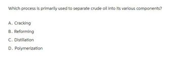 Which process is primarily used to separate crude oil into its various components?
A. Cracking
B. Reforming
C. Distillation
D. Polymerization