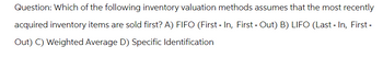 Question: Which of the following inventory valuation methods assumes that the most recently
acquired inventory items are sold first? A) FIFO (First-In, First - Out) B) LIFO (Last-In, First-
Out) C) Weighted Average D) Specific Identification