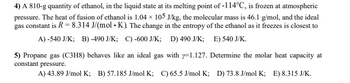 4) A 810-g quantity of ethanol, in the liquid state at its melting point of -114°C, is frozen at atmospheric
pressure. The heat of fusion of ethanol is 1.04 × 105 J/kg, the molecular mass is 46.1 g/mol, and the ideal
gas constant is R = 8.314 J/(mol. K). The change in the entropy of the ethanol as it freezes is closest to
A) -540 J/K; B) -490 J/K; C)-600 J/K; D) 490 J/K; E) 540 J/K.
5) Propane gas (C3H8) behaves like an ideal gas with y=1.127. Determine the molar heat capacity at
constant pressure.
A) 43.89 J/mol K; B) 57.185 J/mol K; C) 65.5 J/mol K; D) 73.8 J/mol K; E) 8.315 J/K.