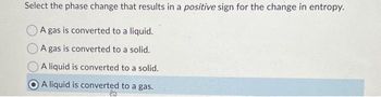 Select the phase change that results in a positive sign for the change in entropy.
A gas is converted to a liquid.
A gas is converted to a solid.
A liquid is converted to a solid.
A liquid is converted to a gas.