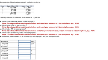 Consider the following two mutually exclusive projects:
Cash Flow (A)
Cash Flow (B)
-$ 215,000
34,000
-$ 57,000
32,900
45,000
24,300
18,300
51,000
270,000
17,800
The required return on these investments is 13 percent.
a. What is the payback period for each project?
Note: Do not round intermediate calculations and round your answers to 2 decimal places, e.g., 32.16.
b. What is the NPV for each project?
Year
0
WNIO
1
2
3
4
Note: Do not round intermediate calculations and round your answers to 2 decimal places, e.g., 32.16.
c. What is the IRR for each project?
Note: Do not round intermediate calculations and enter your answers as a percent rounded to 2 decimal places, e.g., 32.16.
d. What is the profitability index for each project?
Note: Do not round intermediate calculations and round your answers to 3 decimal places, e.g., 32.161.
e. Based on your answers in (a) through (d), which project will you finally choose?
a. Project A
Project B
b. Project A
Project B
c. Project A
Project B
d. Project A
Project B
years
years
%
%