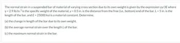 The normal strain in a suspended bar of material of varying cross section due to its own weight is given by the expression yy/3E where
y = 2.9 lb/in.³ is the specific weight of the material, y = 0.5 in. is the distance from the free (i.e., bottom) end of the bar, L = 5 in. is the
length of the bar, and E = 25000 ksi is a material constant. Determine,
(a) the change in length of the bar due to its own weight.
(b) the average normal strain over the length L of the bar.
(c) the maximum normal strain in the bar.