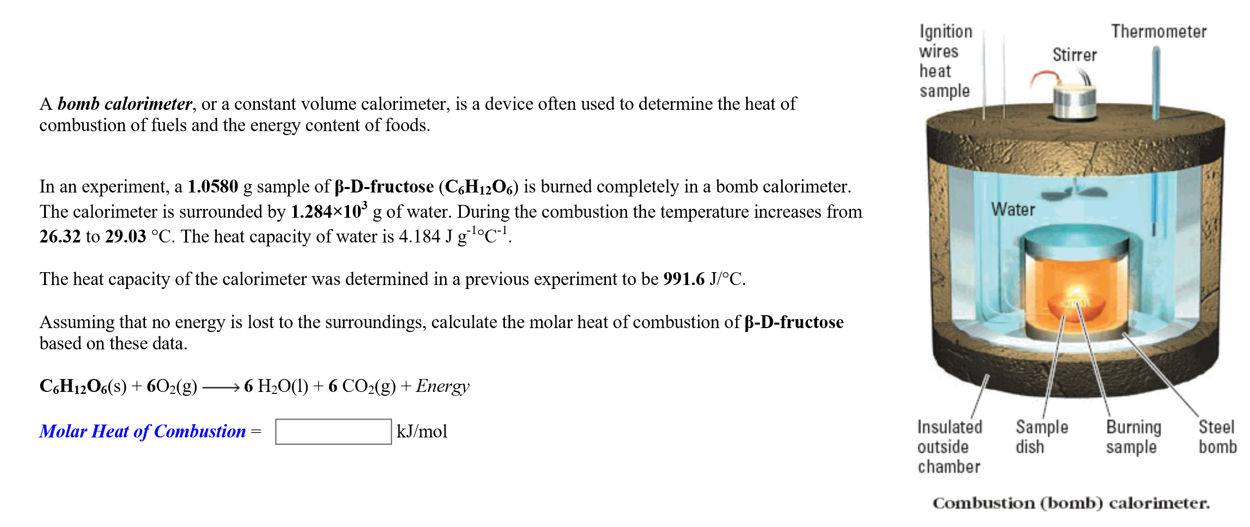 Ignition
wires
heat
Thermometer
Stirrer
sample
A bomb calorimeter, or a constant volume calorimeter, is a device often used to determine the heat of
combustion of fuels and the energy content of foods
In an experiment, a 1.0580 g sample of B-D-fructose (C6H12O6) is burned completely in a bomb calorimeter.
The calorimeter is surrounded by 1.284x103 g of water. During the combustion the temperature increases from
26.32 to 29.03 °C. The heat capacity of water is 4.184 J g °C.
Water
The heat capacity of the calorimeter was determined in a previous experiment to be 991.6 J/oC
Assuming that no energy is lost to the surroundings, calculate the molar heat of combustion of B-D-fructose
based on these data
6 H2O(I)6 CO2(g) Energy
CH12O6(s)6O2(g)
Insulated
Sample
dish
Burning
sample
Steel
bomb
kJ/mol
Molar Heat of Combustion
outside
chamber
Combustion (bomb) calorimeter.
