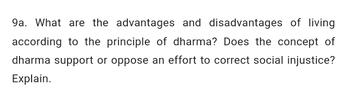 9a. What are the advantages and disadvantages of living
according to the principle of dharma? Does the concept of
dharma support or oppose an effort to correct social injustice?
Explain.