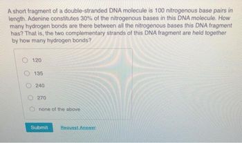 A short fragment of a double-stranded DNA molecule is 100 nitrogenous base pairs in
length. Adenine constitutes 30% of the nitrogenous bases in this DNA molecule. How
many hydrogen bonds are there between all the nitrogenous bases this DNA fragment
has? That is, the two complementary strands of this DNA fragment are held together
by how many hydrogen bonds?
120
135
240
270
none of the above
Submit
Request Answer