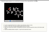 Predict the organic product(s) you would obtain by treatment of the compound below with PBR3-
ball & stick
labels
Use the wedge/hash bond tools to indicate stereochemistry where it exists.
• If there is more than one major product possible, draw all of them.
• Draw one structure per sketcher. Add additional sketchers using the drop-down menu in the bottom right
corner.
Separate multiple products using the + sign from the drop-down menu.
