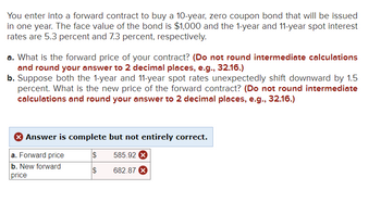 You enter into a forward contract to buy a 10-year, zero coupon bond that will be issued
in one year. The face value of the bond is $1,000 and the 1-year and 11-year spot interest
rates are 5.3 percent and 7.3 percent, respectively.
a. What is the forward price of your contract? (Do not round intermediate calculations
and round your answer to 2 decimal places, e.g., 32.16.)
b. Suppose both the 1-year and 11-year spot rates unexpectedly shift downward by 1.5
percent. What is the new price of the forward contract? (Do not round intermediate
calculations and round your answer to 2 decimal places, e.g., 32.16.)
Answer is complete but not entirely correct.
a. Forward price
585.92 X
b. New forward
price
682.87 X
$
$