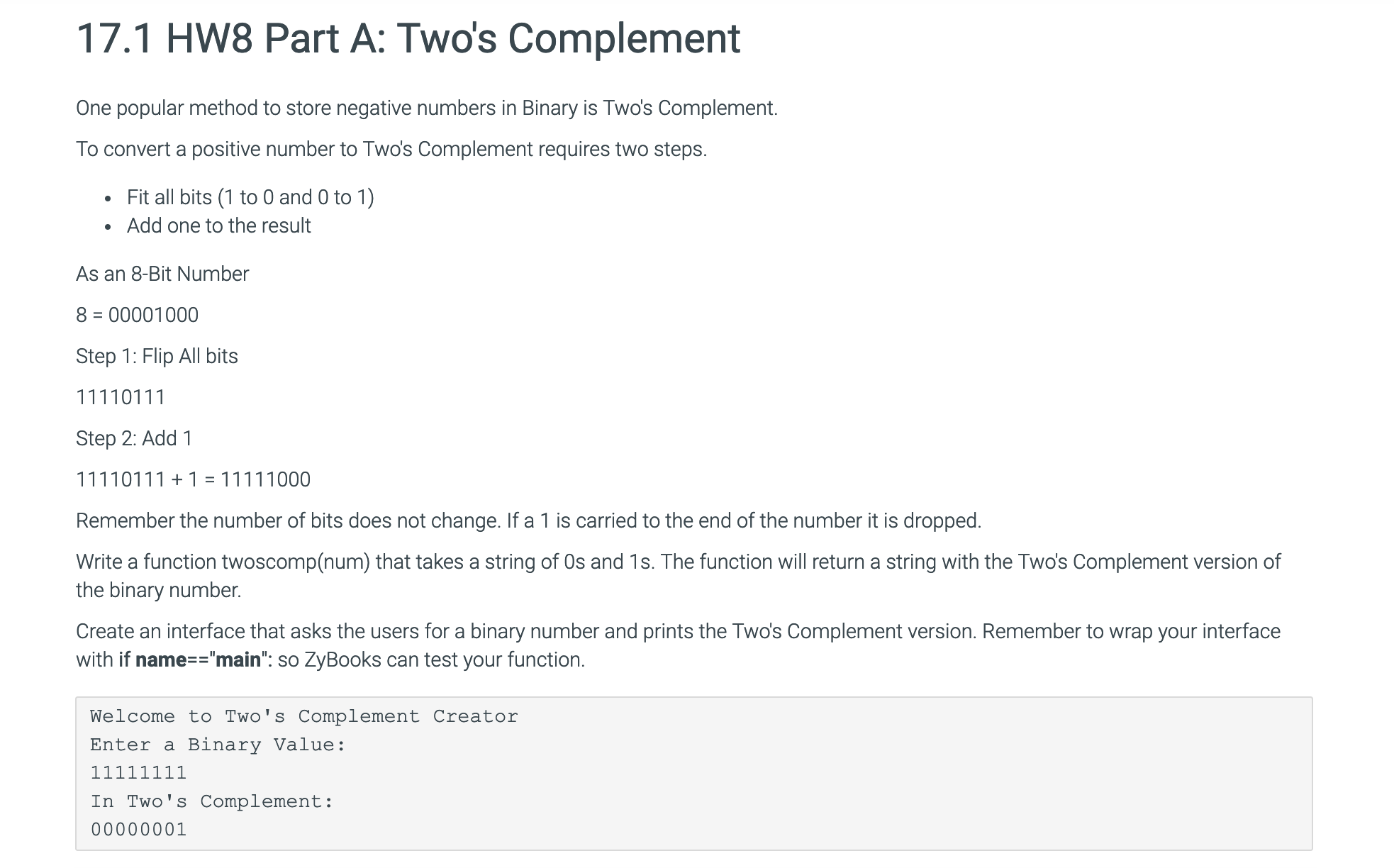 17.1 HW8 Part A: Two's Complement
One popular method to store negative numbers in Binary is Two's Complement.
To convert a positive number to Two's Complement requires two steps.
. Fit all bits (1 to O and 0 to 1)
Add one to the result
As an 8-Bit Number
8 00001000
Step 1: Flip All bits
11110111
Step 2: Add 1
Remember the number of bits does not change. If a 1 is carried to the end of the number it is dropped
Write a function twoscomp(num) that takes a string of Os and 1s. The function will return a string with the Two's Complement version of
the binary number.
Create an interface that asks the users for a binary number and prints the Two's Complement version. Remember to wrap your interface
with if name"main": so ZyBooks can test your function
Welcome to Two's Complement Creator
Enter a Binary Value:
In Two's Complement:
00000001
