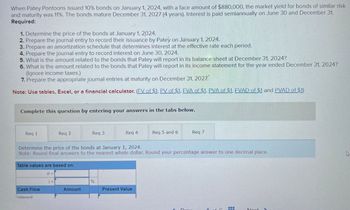 When Patey Pontoons issued 10% bonds on January 1, 2024, with a face amount of $880,000, the market yield for bonds of similar risk
and maturity was 11%. The bonds mature December 31, 2027 (4 years). Interest is paid semiannually on June 30 and December 31.
Required:
1. Determine the price of the bonds at January 1, 2024.
2. Prepare the journal entry to record their issuance by Patey on January 1, 2024.
3. Prepare an amortization schedule that determines interest at the effective rate each period.
4. Prepare the journal entry to record interest on June 30, 2024.
5. What is the amount related to the bonds that Patey will report in its balance sheet at December 31, 2024?
6. What is the amount related to the bonds that Patey will report in its income statement for the year ended December 31, 2024?
(Ignore income taxes.)
7. Prepare the appropriate journal entries at maturity on December 31, 2027
Note: Use tables, Excel, or a financial calculator. (EV of $1. PV of $1. EVA of $1. PVA of $1. EVAD of $1 and PVAD of $1)
Complete this question by entering your answers in the tabs below.
Req 1
Req 2
Req 3
Req 4
Req 5 and 6
Req 7
Determine the price of the bonds at January 1, 2024.
Note: Round final answers to the nearest whole dollar. Round your percentage answer to one decimal place.
Table values are based on:
Cash Flow
Interest
n =
%
Amount
Present Value
Drav
Noxt