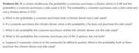 Problems #4: At a certain steakhouse, the probability a customer purchases a chicken dinner is 0.48 and the
probability a customer purchases a side-salad is 0.41. The probability a customer purchases only a side-salad and
not a chicken dinner is 0.05.
a. What is the probability a customer purchases both a chicken dinner and a side salad?
b. If a customer purchases the chicken dinner, what is the probability s/he does not purchase the side-salad?
c. What is the probability the customer purchases neither the chicken dinner, nor the side-salad?
d. What is the probability the customer purchases one of the 2 options, but not both?
e. Suppose 2 customers come in to the restaurant (in different parties). What is the probability both of them
purchase the chicken dinner and side-salad?
