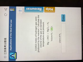 江苏高考分数线
A
Acellus
Applications of the Ideal Gas Law
0.0453 moles of hydrogen gas were
produced by the reaction. Calculate the
volume of the gas at standard
temperature and pressure.
Mg + 2HCI → MgCl2 + H₂
Volume H₂ = [?]L
C
Liters of H₂
Enter
28
2
Resources
Help