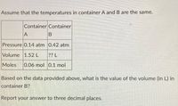 Assume that the temperatures in container A and B are the same.
Container Container
A
Pressure 0.14 atm 0.42 atm
Volume 1.52 L
?? L
Moles
0.06 mol 0.1 mol
Based on the data provided above, what is the value of the volume (in L) in
container B?
Report your answer to three decimal places.
