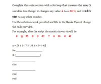 Complete this code section with a for loop that traverses the array X
and does two things: it changes any value 4 to a zero; and it adds
one to any other number.
Use the codeframework provided and fills in the blanks. Do not change
the code provided.
For example, after the script the matrix shown should be
0 35
9 - 32 7 0 10 0 41
x = [44 34 7 8 -33 6 4 9 4 40]
for
if (
else
end
end
