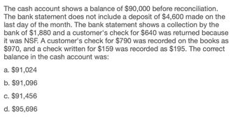 The cash account shows a balance of $90,000 before reconciliation.
The bank statement does not include a deposit of $4,600 made on the
last day of the month. The bank statement shows a collection by the
bank of $1,880 and a customer's check for $640 was returned because
it was NSF. A customer's check for $790 was recorded on the books as
$970, and a check written for $159 was recorded as $195. The correct
balance in the cash account was:
a. $91,024
b. $91,096
c. $91,456
d. $95,696