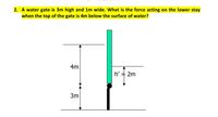 2. A water gate is 3m high and 1m wide. What is the force acting on the lower stay
when the top of the gate is 4m below the surface of water?
4m
h'
2m
3m
