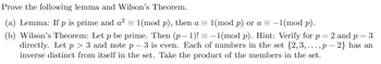 Prove the following lemma and Wilson's Theorem.
(a) Lemma: If p is prime and a² = 1(mod p), then a = 1(mod p) or a = -1(mod p).
(b) Wilson's Theorem: Let p be prime. Then (p-1)!= -1(mod p). Hint: Verify for p = 2 and p = 3
directly. Let p > 3 and note p-3 is even. Each of numbers in the set {2,3,...,p-2} has an
inverse distinct from itself in the set. Take the product of the members in the set.