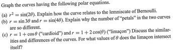 Graph the curves having the following polar equations.
(a) r² = sin(20). Explain how the curve relates to the lemniscate of Bernoulli.
(b) r = sin 30 and r = sin(40). Explain why the number of "petals" in the two curves
are so different.
(c) r = 1 + cos ("cardioid") and r = 1+2 cos(0) ("limaçon") Discuss the similar-
ities and differences of the curves. For what values of does the limaçon intersect
itself?