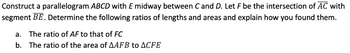 Construct a parallelogram ABCD with E midway between C and D. Let F be the intersection of AC with
segment BE. Determine the following ratios of lengths and areas and explain how you found them.
a. The ratio of AF to that of FC
b. The ratio of the area of AAFB to ACFE