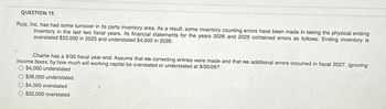 QUESTION 15
Ruiz, Inc. has had some turnover in its parts inventory area. As a result, some inventory counting errors have been made in taking the physical ending
inventory in the last two fiscal years. Its financial statements for the years 2026 and 2025 contained errors as follows: Ending inventory is
overstated $32,000 in 2025 and understated $4,000 in 2026.
Charlie has a 9/30 fiscal year-end. Assume that no correcting entries were made and that no additional errors occurred in fiscal 2027. Ignoring
income taxes, by how much will working capital be overstated or understated at 9/30/26?
O $4,000 understated
O $36,000 understated.
O $4,000 overstated
O $32,000 overstated