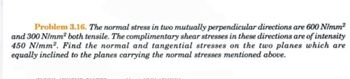 Problem 3.16. The normal stress in two mutually perpendicular directions are 600 N/mm²
and 300 N/mm² both tensile. The complimentary shear stresses in these directions are of intensity
450 N/mm². Find the normal and tangential stresses on the two planes which are
equally inclined to the planes carrying the normal stresses mentioned above.