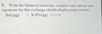 **Question 9: Exchange Reaction Equations**

**Task:**
Write the balanced molecular, complete ionic, and net ionic equations for this exchange (double-displacement) reaction.

**Given:**
\[ \text{BaI}_2(aq) + \text{K}_3\text{PO}_4(aq) \rightarrow \]

**Explanation:**

1. **Balanced Molecular Equation:**
   To balance the molecular equation, each side of the equation must contain the same number of atoms of each element. The products of the double displacement reaction will be barium phosphate and potassium iodide.

   \[ 3\text{BaI}_2(aq) + 2\text{K}_3\text{PO}_4(aq) \rightarrow \text{Ba}_3(\text{PO}_4)_2(s) + 6\text{KI}(aq) \]

2. **Complete Ionic Equation:**
   In a complete ionic equation, all strong electrolytes (soluble salts) are represented as their constituent ions.

   \[ 3\text{Ba}^{2+}(aq) + 6\text{I}^-(aq) + 6\text{K}^+(aq) + 2\text{PO}_4^{3-}(aq) \rightarrow \text{Ba}_3(\text{PO}_4)_2(s) + 6\text{K}^+(aq) + 6\text{I}^-(aq) \]

3. **Net Ionic Equation:**
   To write the net ionic equation, remove the spectator ions (ions that appear on both sides of the complete ionic equation).

   \[ 3\text{Ba}^{2+}(aq) + 2\text{PO}_4^{3-}(aq) \rightarrow \text{Ba}_3(\text{PO}_4)_2(s) \]

**Summary:**

- **Balanced Molecular Equation:**
  \[ 3\text{BaI}_2(aq) + 2\text{K}_3\text{PO}_4(aq) \rightarrow \text{Ba}_3(\text{PO}_4)_2(s) + 6\text{KI}(aq) \]

- **Complete Ionic Equation:**
  \[ 3\text{Ba}^{2+}(aq) + 6\text{