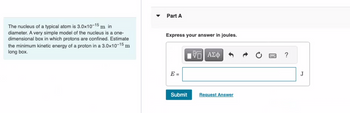 The nucleus of a typical atom is 3.0x10-15 m in
diameter. A very simple model of the nucleus is a one-
dimensional box in which protons are confined. Estimate
the minimum kinetic energy of a proton in a 3.0x10-15 m
long box.
Part A
Express your answer in joules.
E=
Submit
VE ΑΣΦ
Request Answer
?
J