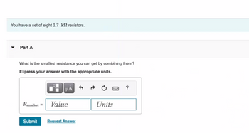 You have a set of eight 2.7 k2 resistors.
Part A
What is the smallest resistance you can get by combining them?
Express your answer with the appropriate units.
Rsmallest =
μA
Value
Submit Request Answer
Units