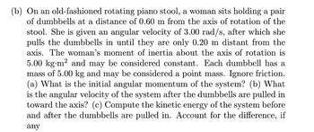 ### Physics Problem on Rotational Motion

#### Problem Statement:
**Scenario:**
On an old-fashioned rotating piano stool, a woman sits holding a pair of dumbbells at a distance of 0.60 meters from the axis of rotation of the stool. She is given an angular velocity of 3.00 radians per second (rad/s), after which she pulls the dumbbells in until they are only 0.20 meters distant from the axis.

**Given Data:**
- Woman's moment of inertia (I₁) about the axis of rotation: \(5.00 \, \text{kg} \cdot \text{m}^2\) (constant)
- Each dumbbell mass: \(5.00 \, \text{kg}\) 
- Initial distance of dumbbells from axis: \(0.60 \, \text{m}\)
- Final distance of dumbbells from axis: \(0.20 \, \text{m}\)
- Initial angular velocity (ω₁): \(3.00 \, \text{rad/s}\)

#### Questions to be Answered:
1. **Initial Angular Momentum**
    - What is the initial angular momentum of the system?

2. **Angular Velocity after Pulling in the Dumbbells**
    - What is the angular velocity of the system after the dumbbells are pulled in toward the axis?

3. **Kinetic Energy Computation**
    - Compute the kinetic energy of the system before and after the dumbbells are pulled in.
    - Account for any difference in kinetic energy, if any.

##### Assumptions:
- Ignore friction.
- Dumbbells may be considered a point mass.

#### Calculation Steps:

1. **Initial Angular Momentum** (\(L_i\)):
   The initial angular momentum can be calculated using the formula:
   \[
   L = I \cdot \omega
   \]
   where \(L\) is the angular momentum, \(I\) is the moment of inertia, and \(\omega\) is the angular velocity.

2. **Final Angular Velocity** (\(\omega_f\)):
   Using the law of conservation of angular momentum:
   \[
   L_i = L_f \implies I_i \cdot \omega_i = I_f \cdot \omega_f
   \]
   Solve for the final angular velocity (\(\omega_f\)).

3. **Kinetic Energy Computation** (K