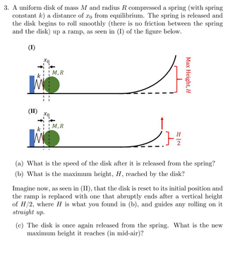 ### Question 3: Dynamics of a Uniform Disk and Spring System

#### Problem Statement:
A uniform disk of mass \( M \) and radius \( R \) compresses a spring (with spring constant \( k \)) a distance of \( x_0 \) from equilibrium. Upon release, the disk begins to roll smoothly up a ramp, as depicted in diagram (I) below. There is no friction between the spring and the disk.

**Diagrams Explanation:**

**Diagram (I):**
- A spring is compressed by a uniform disk.
- The compressed distance is \( x_0 \).
- Upon release, the disk rolls up a ramp reaching a maximum height \( H \).

**Diagram (II):**
- The same initial setup, but the ramp now ends at a vertical height of \( H/2 \).
- Beyond this, the disk is guided vertically upward.

**Questions:**

**(a)** What is the speed of the disk after it is released from the spring?

**(b)** What is the maximum height \( H \) reached by the disk?

Imagine now, as seen in (II), that the disk is reset to its initial position and the ramp is replaced with one that abruptly ends after a vertical height of \( H/2 \), where \( H \) is what you found in (b), and guides any rolling on it straight up.

**(c)** The disk is once again released from the spring. What is the new maximum height it reaches (in mid-air)?

---
### Figures:

**Diagram (I):**
- Depicts the initial compression \( x_0 \) and the trajectory of the disk up the ramp.
- The disk rolls up, reaching a maximum height \( H \).

**Diagram (II):**
- Depicts the same initial conditions but with the ramp terminating at height \( H/2 \).
- Beyond \( H/2 \), the disk follows a vertical path.

--- 

Calculating the specifics of the disk's motion involves understanding energy conservation, rotational motion, and potentially projectile dynamics for part (c).