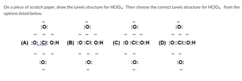 On a piece of scratch paper, draw the Lewis structure for HCIO4. Then choose the correct Lewis structure for HCIO4 from the
options listed below.
:O:
(A) :O::CI: O:H
:O:
:O:
(B) :O :CI: O:H
:O:
:O:
(C) :O :CI::O:H (D) :O::CI::O:H
:0:
:O:
ww
:O: