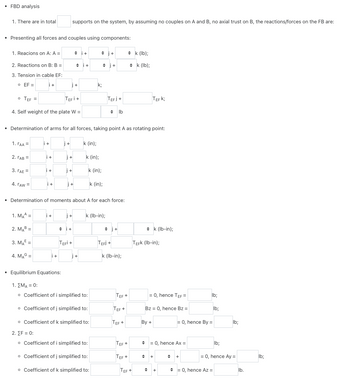 • FBD analysis
1. There are in total
• Presenting all forces and couples using components:
1. Reacions on A: A =
2. Reactions on B: B =
3. Tension in cable EF:
o EF =
i+
• TEF=
TEFI +
4. Self weight of the plate W =
1. TAA =
2. [AB =
3. TAE =
4. TAW =
i+
1. MAA=
2. MAB=
3. ME=
4. MAG=
+1
+
i+
• Determination of arms for all forces, taking point A as rotating point:
i+
supports on the system, by assuming no couples on A and B, no axial trust on B, the reactions/forces on the FB are:
j+
j+
+!
i+
i+
| +
i+
j+
TEFI +
k (in);
k (in);
♦ j+
k;
• Determination of moments about A for each force:
• Equilibrium Equations:
1. ΣΜΑ = 0:
o Coefficient of i simplified to:
o Coefficient of j simplified to:
k (in);
k (in);
k (lb-in);
o Coefficient of k simplified to:
2. [F = 0:
o Coefficient of i simplified to:
o Coefficient of j simplified to:
o Coefficient of k simplified to:
TEFJ+
◆lb
TEFI +
k (lb-in);
◆k (lb);
◆ k (lb);
TEF +
TEF+
TEF+
TEF+
TEF +
TEF+
TEF K;
◆ k (lb-in);
TEFK (Ib-in);
◆
= 0, hence TEF=
By +
Bz = 0, hence Bz=
= 0, hence Ax =
+
◆ +
= 0, hence By =
lb;
+ +
lb;
= 0, hence Az =
lb;
lb;
= 0, hence Ay =
lb.
lb;