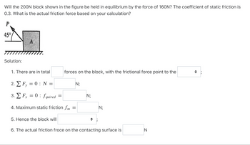 Will the 200N block shown in the figure be held in equilibrium by the force of 160N? The coefficient of static friction is
0.3. What is the actual friction force based on your calculation?
P
45°
Solution:
A
1. There are in total
2. EF, = 0: N
y
3. Fx = 0: fquired=
4. Maximum static friction fm
=
forces on the block, with the frictional force point to the
5. Hence the block will
N;
N;
N;
6. The actual friction froce on the contacting surface is
N