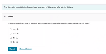 The vision of a nearsighted colleague has a near point of 50 cm and a far point of 100 cm.
Part A
In order to see distant objects correctly, what power lens does she/he need in order to correct her/his vision?
-2.0 D
-1.0 D
1.0 D
2.0 D
Submit
Request Answer