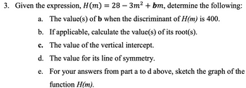 3. Given the expression, H(m) = 28-3m² + bm, determine the following:
a. The value(s) of b when the discriminant of H(m) is 400.
b. If applicable, calculate the value(s) of its root(s).
c. The value of the vertical intercept.
d.
The value for its line of symmetry.
For your answers from part a to d above, sketch the graph of the
function H(m).
e.