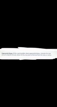 Exponential Decay- Write a word problem about exponential decay. Calculate the new
amount using the formula. (Solve it!) You may want to find one from the notes or online.
