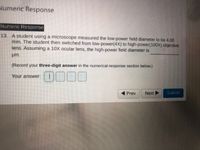 Numeric Response
Numeric Response
13. A student using a microscope measured the low-power field diameter to be 4.00
mm. The student then switched from low-power(4X) to high-power(100X) objective
lens. Assuming a 10X ocular lens, the high-power field diameter is
um.
(Record your three-digit answer in the numerical-response section below.)
0000
Your answer:
Prev
Next
Submit
