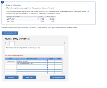 Required information
[The following information applies to the questions displayed below.]
Kitty Company began operations in the current year and acquired short-term debt investments in trading securities. The
year-end cost and fair values for its portfolio of these debt investments follow.
Trading Securities
Tesla Bonds
Nike Bonds
Ford Bonds
View transaction list
<
Prepare the journal entry to record the December 31 year-end fair value adjustment for these debt securities.
Journal entry worksheet
1
Record the year-end adjustment to fair value, if any.
Note: Enter debits before credits.
Date
December 31
Record entry
General Journal
Cost
$ 13,800
22,400
5,600
Retained earnings
Fair value adjustment - AFS
Clear entry
Fair Value
$ 10,350
23,520
4,480
Debit
Credit
View general journal
>