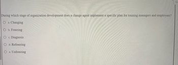 During which stage of organization development does a change agent implement a specific plan for training managers and employees?
O a. Changing
Ob. Freezing
O c. Diagnosis
O d. Refreezing
Oe. Unfreezing
Go