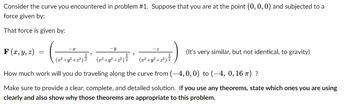 Consider the curve you encountered in problem #1. Suppose that you are at the point (0, 0, 0) and subjected to a
force given by:
That force is given by:
(mint
(x²+y².
+2³² +2²) = ² ( 2²³² +2²³ +2²) { ¹ (2²+z²+2²) =
How much work will you do traveling along the curve from (-4, 0, 0) to (-4, 0, 16 π) ?
Make sure to provide a clear, complete, and detailed solution. If you use any theorems, state which ones you are using
clearly and also show why those theorems are appropriate to this problem.
F(x, y, z)
=
(It's very similar, but not identical, to gravity)